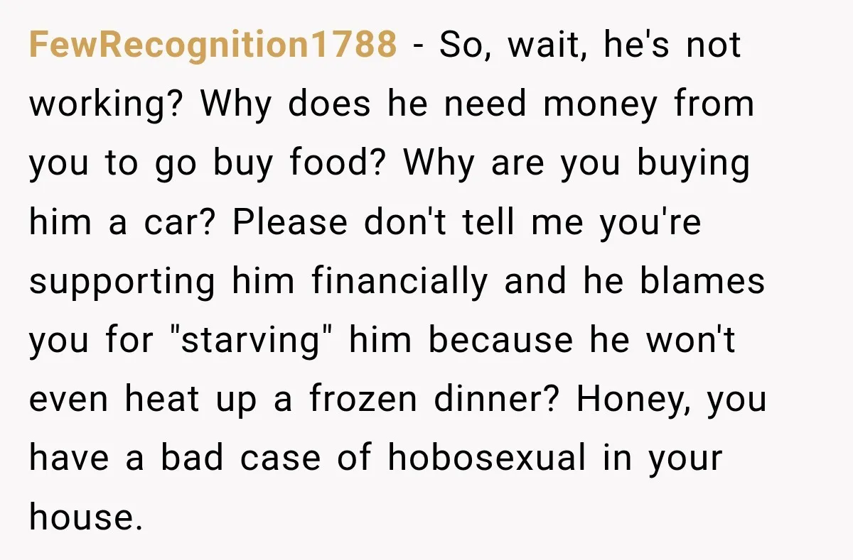 FewRecognition1788 − So, wait, he's not working? Why does he need money from you to go buy food? Why are you buying him a car? Please don't tell me you're...