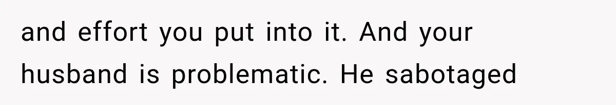 and effort you put into it. And your husband is problematic. He sabotaged