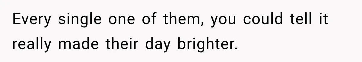 Every single one of them, you could tell it really made their day brighter.