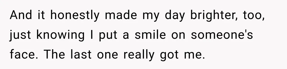 And it honestly made my day brighter, too, just knowing I put a smile on someone's face. The last one really got me.