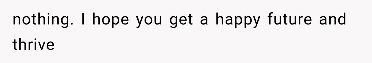 nothing. I hope you get a happy future and thrive