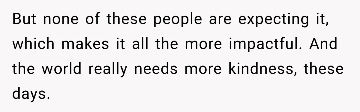 But none of these people are expecting it, which makes it all the more impactful. And the world really needs more kindness, these days.