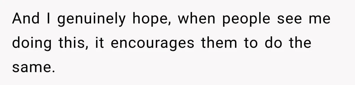 And I genuinely hope, when people see me doing this, it encourages them to do the same.