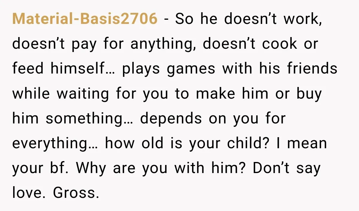 Material-Basis2706 − So he doesn’t work, doesn’t pay for anything, doesn’t cook or feed himself… plays games with his friends while waiting for you to make him or buy him...