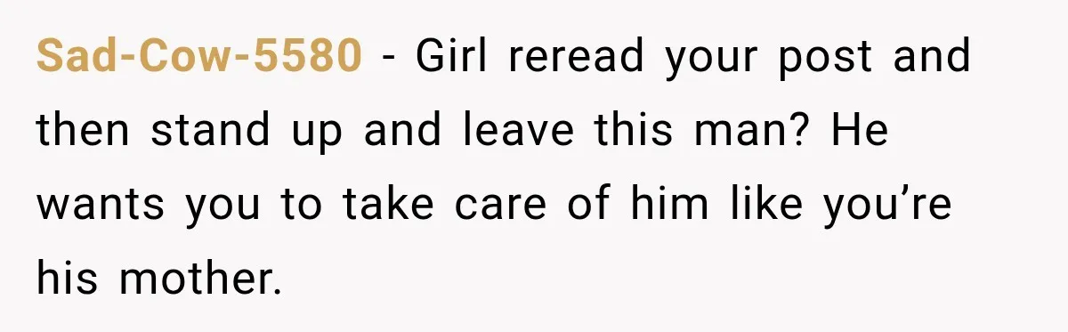 Sad-Cow-5580 − Girl reread your post and then stand up and leave this man? He wants you to take care of him like you’re his mother.
