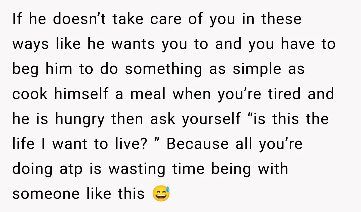If he doesn’t take care of you in these ways like he wants you to and you have to beg him to do something as simple as cook himself a...