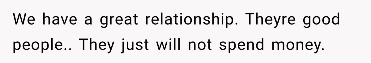 We have a great relationship. Theyre good people.. They just will not spend money.