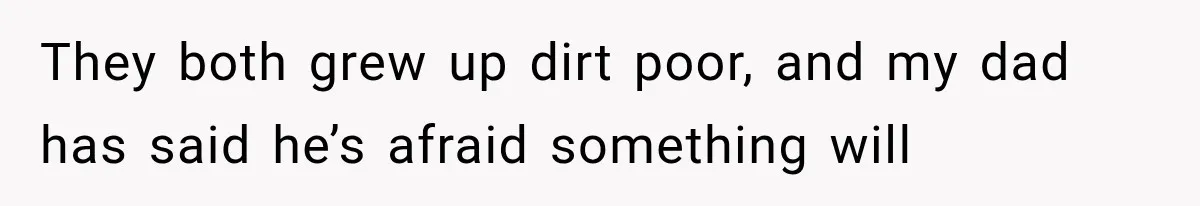 They both grew up dirt poor, and my dad has said he’s afraid something will