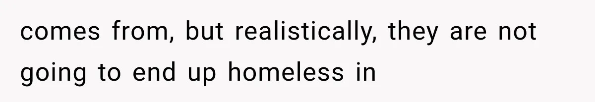 comes from, but realistically, they are not going to end up homeless in