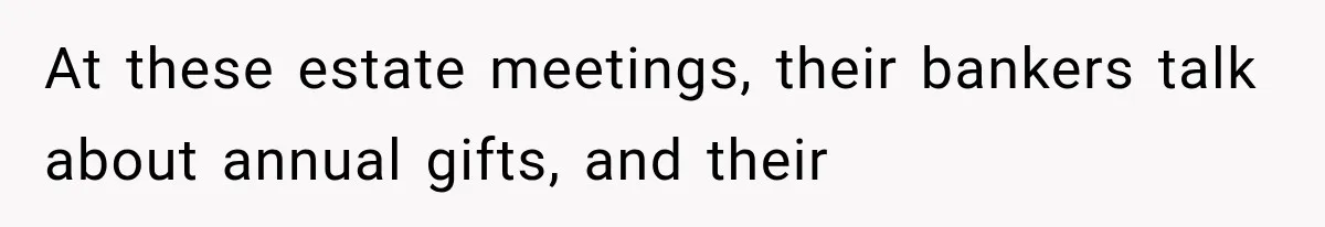 At these estate meetings, their bankers talk about annual gifts, and their