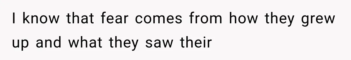 I know that fear comes from how they grew up and what they saw their