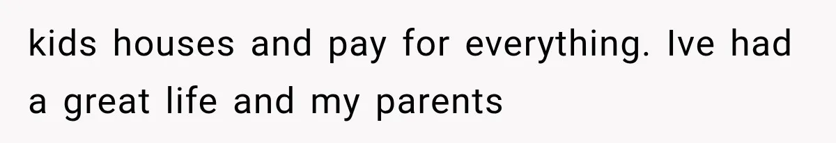 kids houses and pay for everything. Ive had a great life and my parents