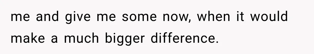 me and give me some now, when it would make a much bigger difference.