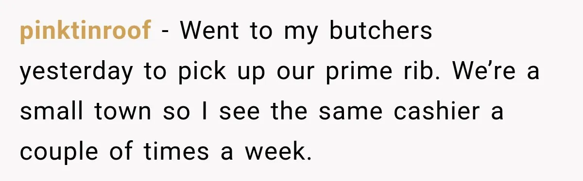 pinktinroof − Went to my butchers yesterday to pick up our prime rib. We’re a small town so I see the same cashier a couple of times a week.