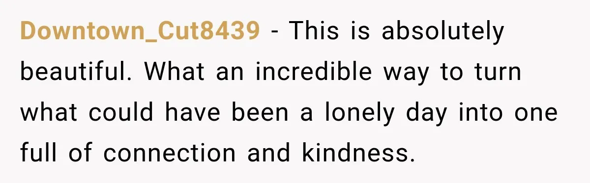 Downtown_Cut8439 − This is absolutely beautiful. What an incredible way to turn what could have been a lonely day into one full of connection and kindness.