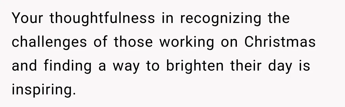 Your thoughtfulness in recognizing the challenges of those working on Christmas and finding a way to brighten their day is inspiring.
