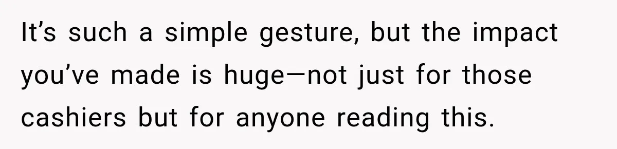 It’s such a simple gesture, but the impact you’ve made is huge—not just for those cashiers but for anyone reading this.