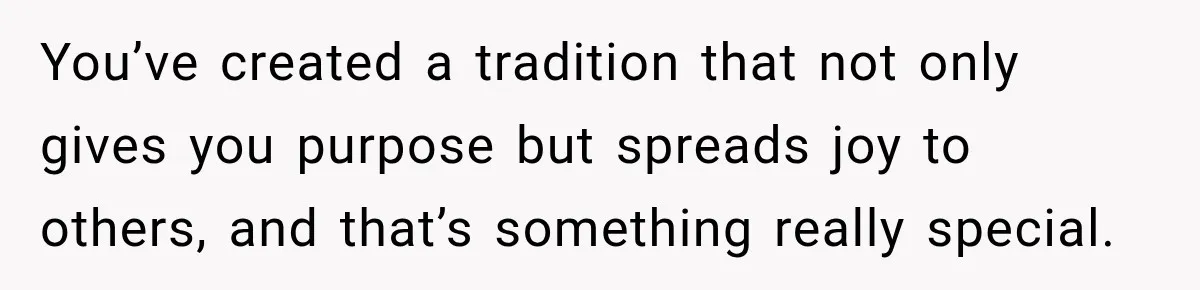 You’ve created a tradition that not only gives you purpose but spreads joy to others, and that’s something really special.