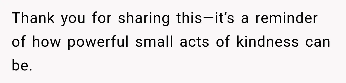 Thank you for sharing this—it’s a reminder of how powerful small acts of kindness can be.