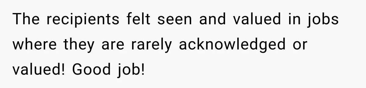 The recipients felt seen and valued in jobs where they are rarely acknowledged or valued! Good job!