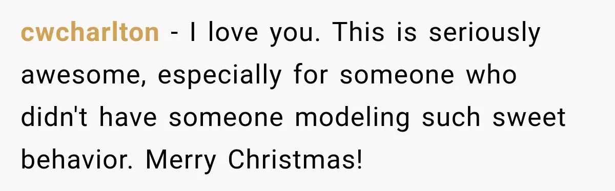 cwcharlton − I love you. This is seriously awesome, especially for someone who didn't have someone modeling such sweet behavior. Merry Christmas!