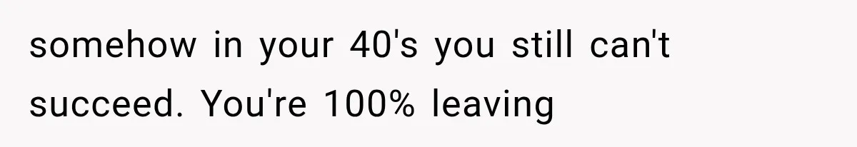 somehow in your 40's you still can't succeed. You're 100% leaving