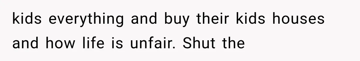 kids everything and buy their kids houses and how life is unfair. Shut the