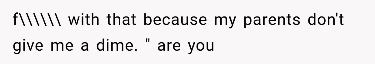 f\\\\\\ with that because my parents don't give me a dime. " are you