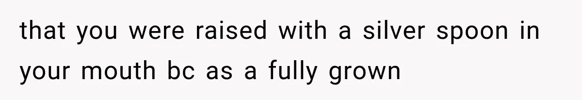 that you were raised with a silver spoon in your mouth bc as a fully grown