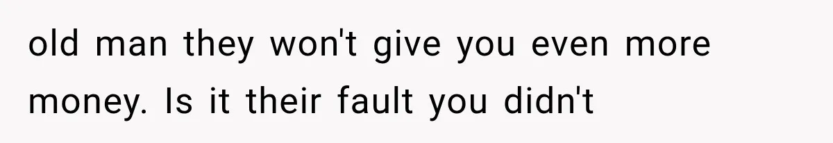 old man they won't give you even more money. Is it their fault you didn't