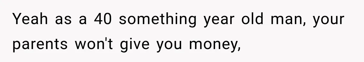 Yeah as a 40 something year old man, your parents won't give you money,