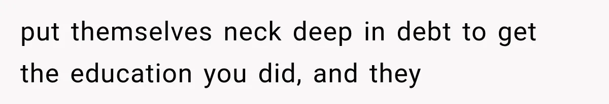 put themselves neck deep in debt to get the education you did, and they