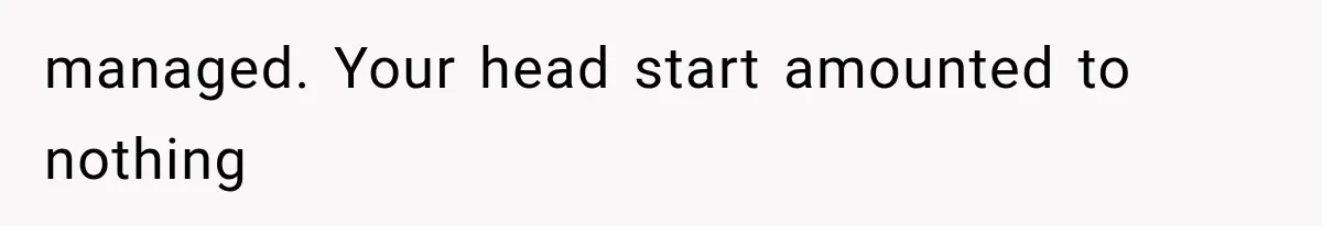 managed. Your head start amounted to nothing