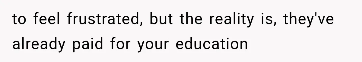 to feel frustrated, but the reality is, they've already paid for your education