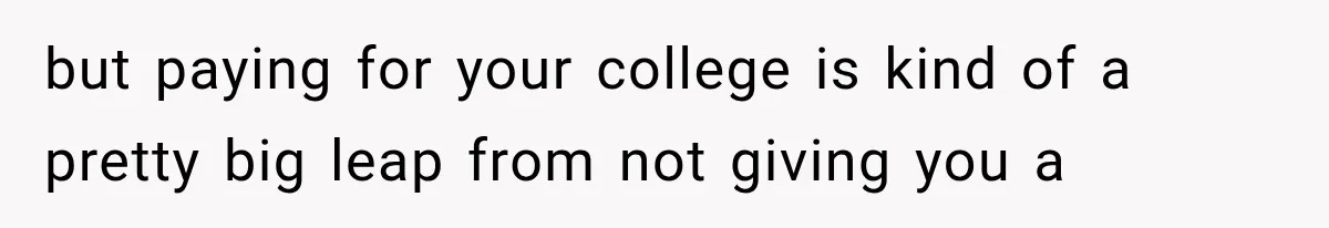 but paying for your college is kind of a pretty big leap from not giving you a