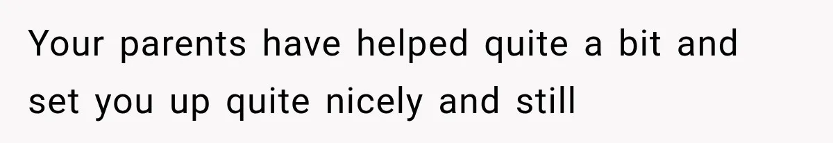 Your parents have helped quite a bit and set you up quite nicely and still