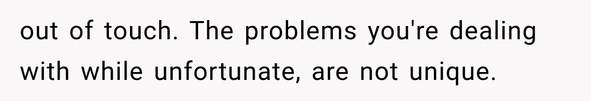 out of touch. The problems you're dealing with while unfortunate, are not unique.