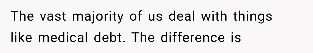 The vast majority of us deal with things like medical debt. The difference is