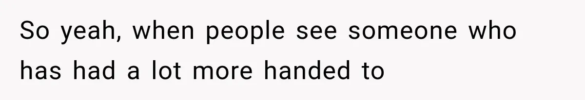 So yeah, when people see someone who has had a lot more handed to