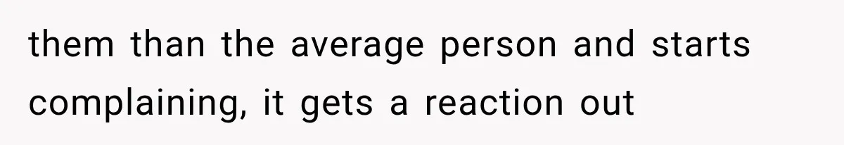 them than the average person and starts complaining, it gets a reaction out