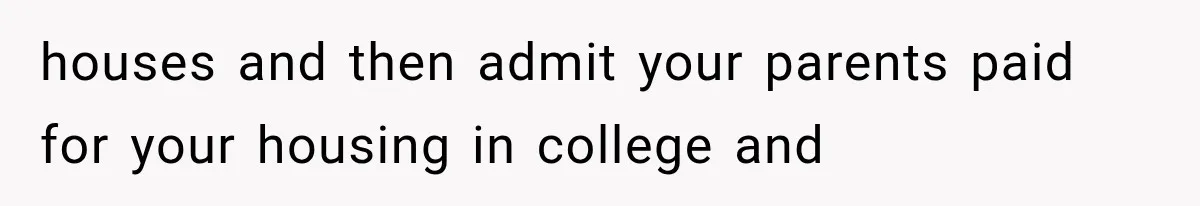 houses and then admit your parents paid for your housing in college and