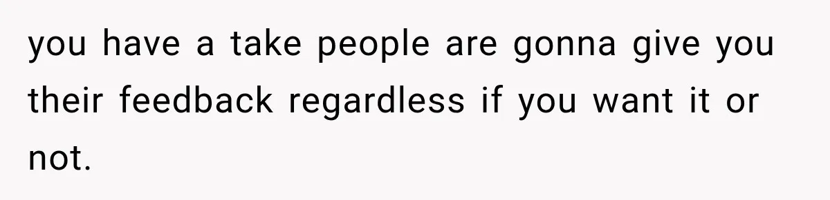 you have a take people are gonna give you their feedback regardless if you want it or not.