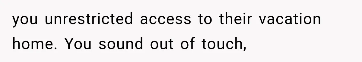 you unrestricted access to their vacation home. You sound out of touch,