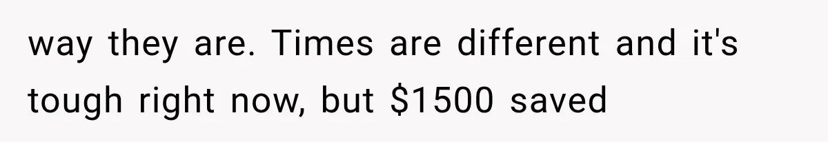 way they are. Times are different and it's tough right now, but $1500 saved