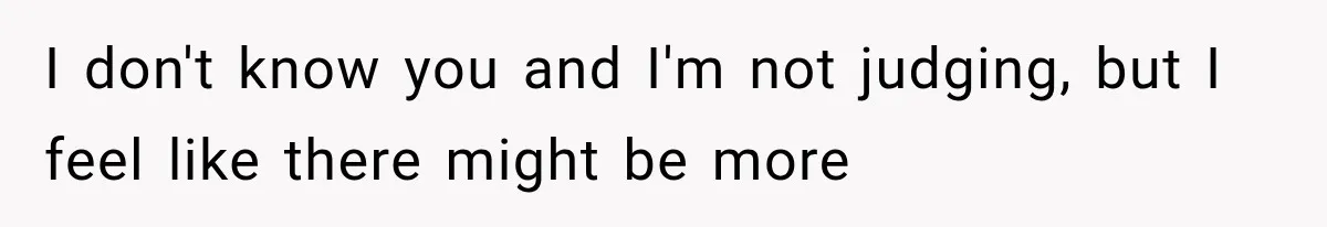 I don't know you and I'm not judging, but I feel like there might be more
