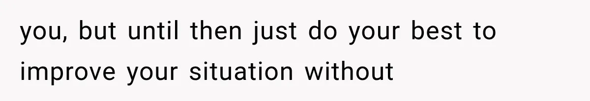you, but until then just do your best to improve your situation without