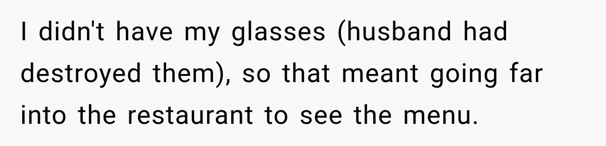 I didn't have my glasses (husband had destroyed them), so that meant going far into the restaurant to see the menu.