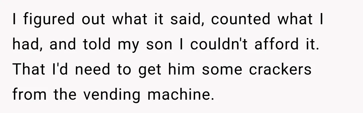 I figured out what it said, counted what I had, and told my son I couldn't afford it. That I'd need to get him some crackers from the vending machine.
