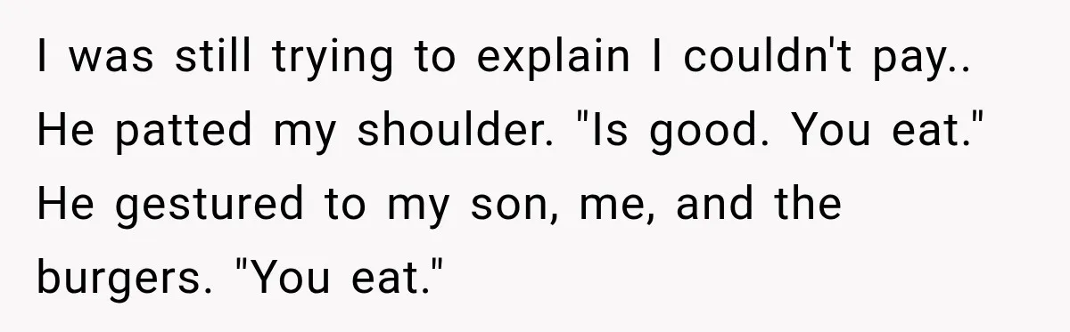 I was still trying to explain I couldn't pay.. He patted my shoulder. "Is good. You eat." He gestured to my son, me, and the burgers. "You eat."