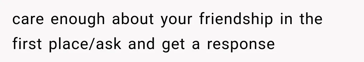 care enough about your friendship in the first place/ask and get a response